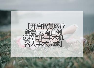 开启智慧医疗新篇 云南首例远程骨科手术机器人手术完成
