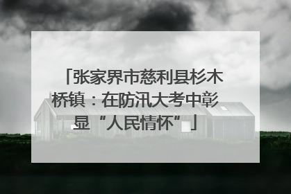 张家界市慈利县杉木桥镇：在防汛大考中彰显“人民情怀”