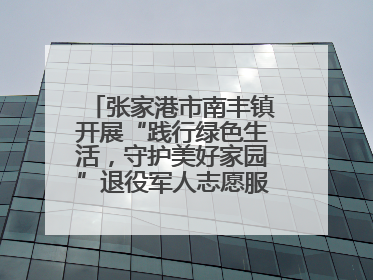 张家港市南丰镇开展“践行绿色生活，守护美好家园”退役军人志愿服务活动