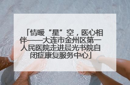 情暖“星”空，医心相伴——大连市金州区第一人民医院走进晨光书院自闭症康复服务中心