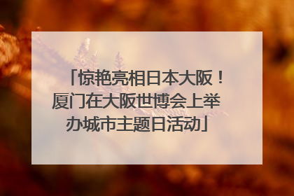 惊艳亮相日本大阪！厦门在大阪世博会上举办城市主题日活动