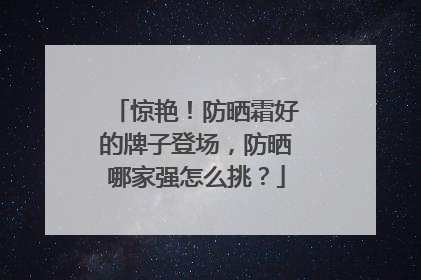 惊艳！防晒霜好的牌子登场，防晒哪家强怎么挑？