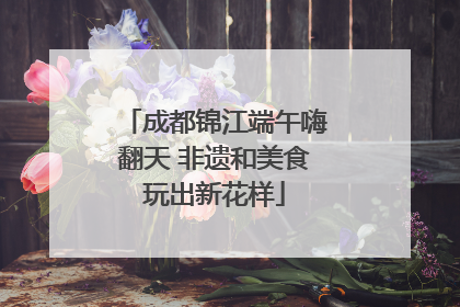 成都锦江端午嗨翻天 非遗和美食玩出新花样