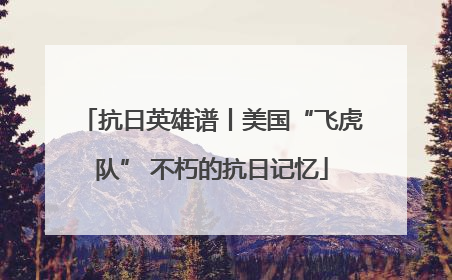 抗日英雄谱丨美国“飞虎队” 不朽的抗日记忆