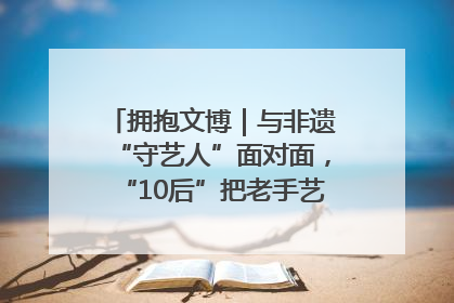 拥抱文博｜与非遗“守艺人”面对面，“10后”把老手艺玩出“潮”花样