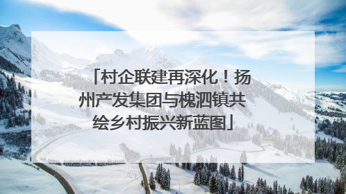村企联建再深化！扬州产发集团与槐泗镇共绘乡村振兴新蓝图
