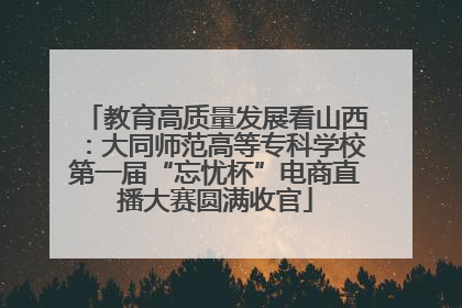 教育高质量发展看山西：大同师范高等专科学校第一届“忘忧杯”电商直播大赛圆满收官