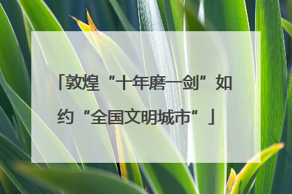 敦煌“十年磨一剑”如约“全国文明城市”