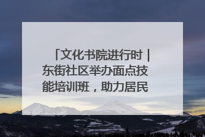 文化书院进行时｜东街社区举办面点技能培训班，助力居民就业创业！