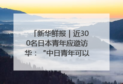 新华鲜报｜近300名日本青年应邀访华：“中日青年可以创造更好的未来”