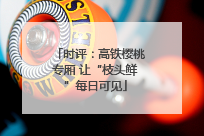 时评：高铁樱桃专厢 让“枝头鲜”每日可见