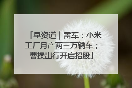 早资道｜雷军：小米工厂月产两三万辆车；曹操出行开启招股