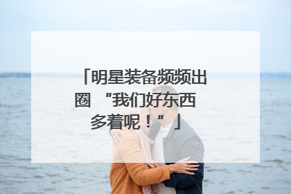 明星装备频频出圈 “我们好东西多着呢！”