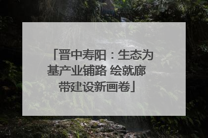 晋中寿阳：生态为基产业铺路 绘就廊带建设新画卷