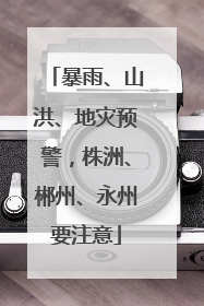 暴雨、山洪、地灾预警，株洲、郴州、永州要注意