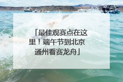 最佳观赛点在这里！端午节到北京通州看赛龙舟
