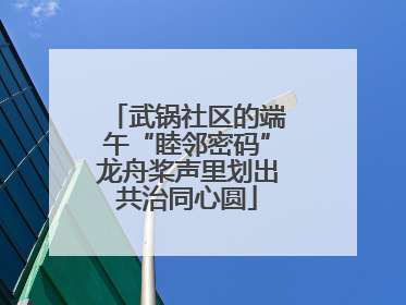 武锅社区的端午“睦邻密码”龙舟桨声里划出共治同心圆