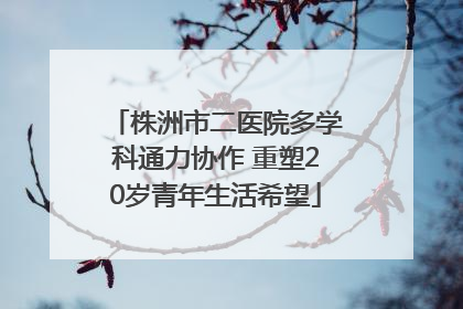 株洲市二医院多学科通力协作 重塑20岁青年生活希望