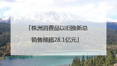 株洲消费品以旧换新总销售额超28.1亿元
