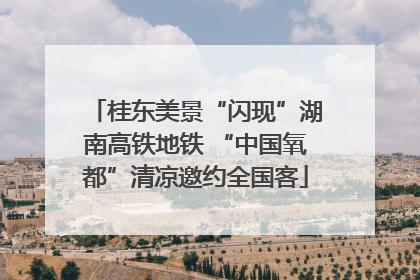 桂东美景“闪现”湖南高铁地铁 “中国氧都”清凉邀约全国客