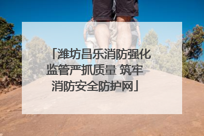 潍坊昌乐消防强化监管严抓质量 筑牢消防安全防护网