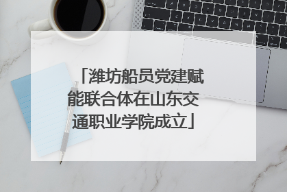潍坊船员党建赋能联合体在山东交通职业学院成立
