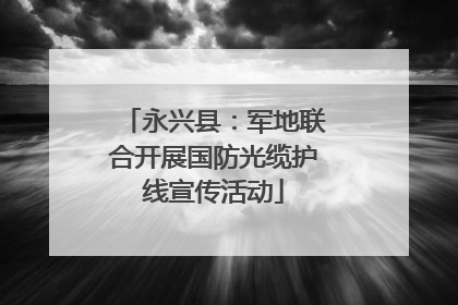 永兴县：军地联合开展国防光缆护线宣传活动