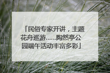 民俗专家开讲，主题花舟巡游……陶然亭公园端午活动丰富多彩