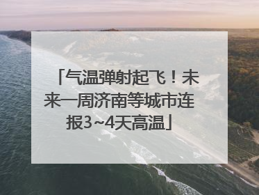 气温弹射起飞！未来一周济南等城市连报3~4天高温