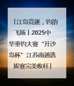江岛竞逐，钓韵飞扬丨2025中华垂钓大赛“开沙岛杯”江苏南通选拔赛完美收杆