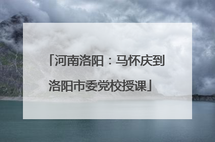 河南洛阳：马怀庆到洛阳市委党校授课
