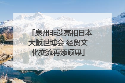 泉州非遗亮相日本大阪世博会 经贸文化交流再添硕果