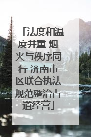 法度和温度并重 烟火与秩序同行 济南市区联合执法规范整治占道经营