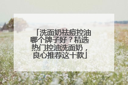 洗面奶祛痘控油哪个牌子好？精选热门控油洗面奶，良心推荐这十款