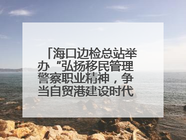 海口边检总站举办“弘扬移民管理警察职业精神，争当自贸港建设时代先锋”授课竞赛和演讲比赛