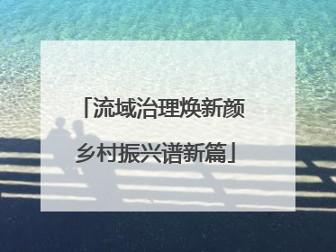 流域治理焕新颜 乡村振兴谱新篇