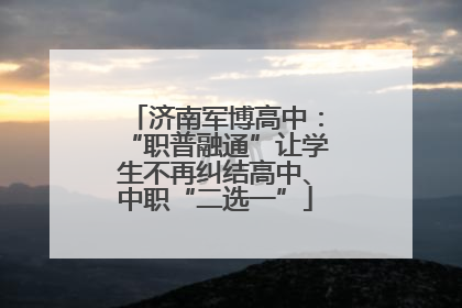 济南军博高中：“职普融通”让学生不再纠结高中、中职“二选一”