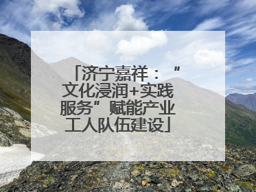 济宁嘉祥：“文化浸润+实践服务”赋能产业工人队伍建设
