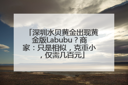 深圳水贝黄金出现黄金版Labubu？商家：只是相似，克重小，仅需几百元