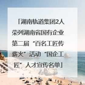 湖南轨道集团2人荣列湖南省国有企业第二届“百名工匠传薪火”活动“国企工匠”人才宣传名单