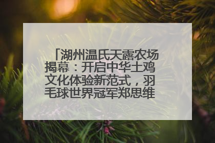 湖州温氏天露农场揭幕：开启中华土鸡文化体验新范式，羽毛球世界冠军郑思维助力品牌兴农