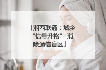 湘西联通：城乡“信号升格” 消除通信盲区