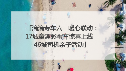 滴滴专车六一暖心联动：17城童趣彩蛋车惊喜上线 46城司机亲子活动