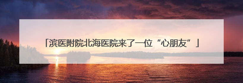 滨医附院北海医院来了一位“心朋友”