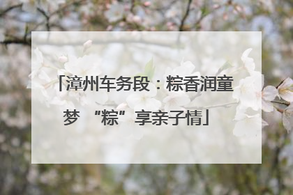 漳州车务段：粽香润童梦 “粽”享亲子情