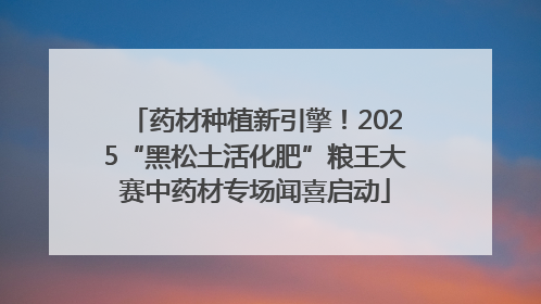 药材种植新引擎！2025“黑松土活化肥”粮王大赛中药材专场闻喜启动