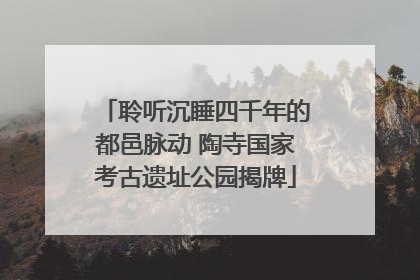 聆听沉睡四千年的都邑脉动 陶寺国家考古遗址公园揭牌