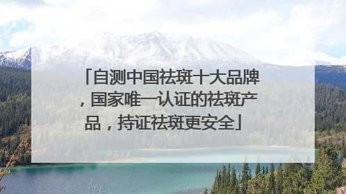 自测中国祛斑十大品牌，国家唯一认证的祛斑产品，持证祛斑更安全