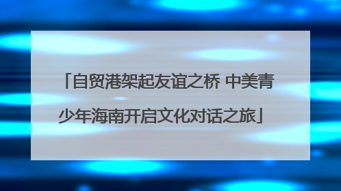 自贸港架起友谊之桥 中美青少年海南开启文化对话之旅