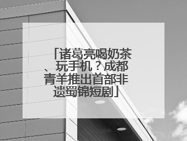 诸葛亮喝奶茶、玩手机？成都青羊推出首部非遗蜀锦短剧